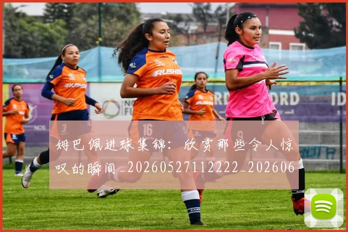 姆巴佩进球集锦：欣赏那些令人惊叹的瞬间_20260527112222_20260609132900