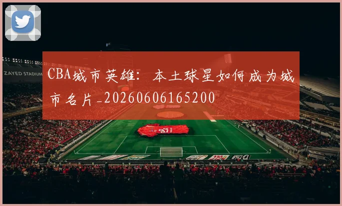 CBA城市英雄:本土球星如何成为城市名片_20260606165200