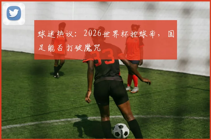 球迷热议：2026世界杯控球率，国足能否打破魔咒