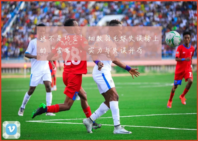 这不是巧合！细数羽毛球失误榜上的“常客”，实力与失误并存