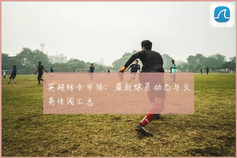 英超转会市场:最新球员动态与交易传闻汇总