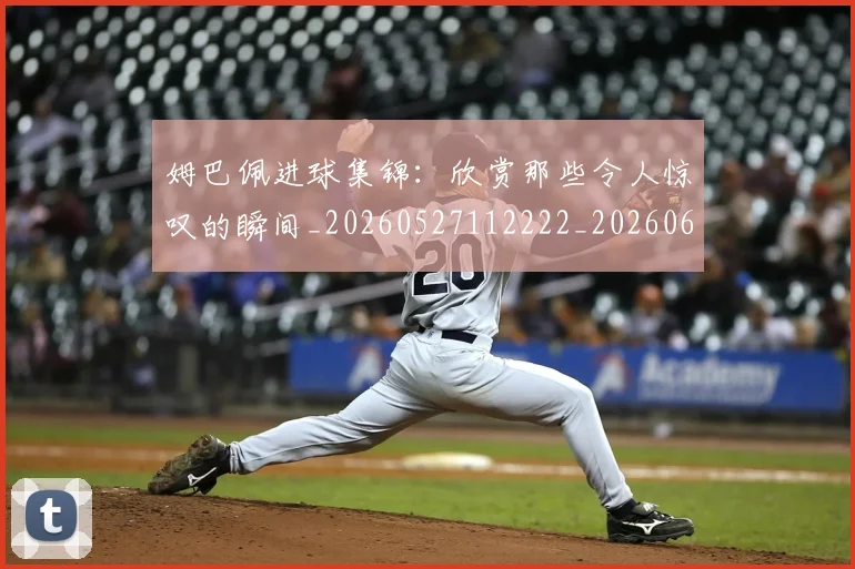 姆巴佩进球集锦：欣赏那些令人惊叹的瞬间_20260527112222_20260609132900