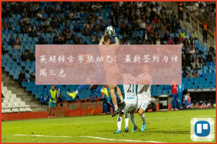 英超转会市场动态：最新签约与传闻汇总