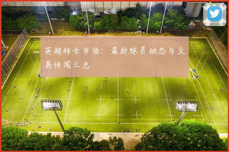 英超转会市场:最新球员动态与交易传闻汇总