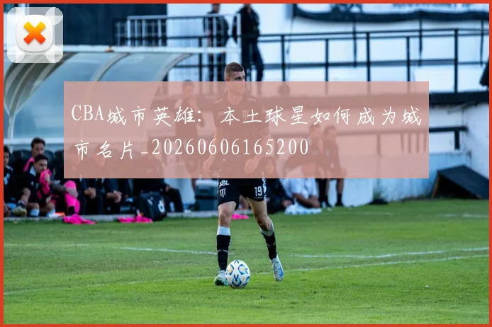 CBA城市英雄:本土球星如何成为城市名片_20260606165200