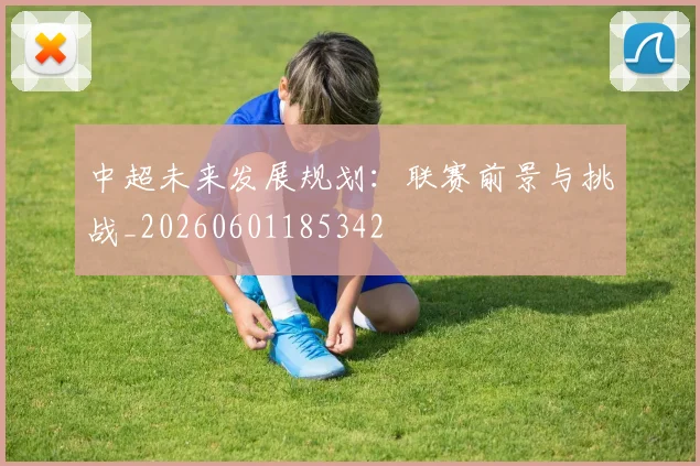 中超未来发展规划：联赛前景与挑战_20260601185342
